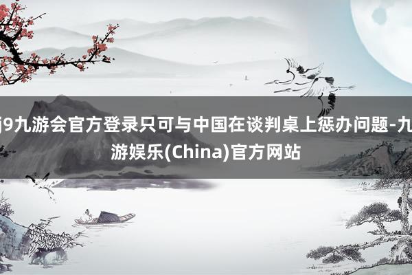 j9九游會官方登錄只可與中國在談判桌上懲辦問題-九游娛樂(China)官方網站