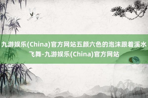 九游娛樂(lè)(China)官方網(wǎng)站五顏六色的泡沫跟著溪水飛舞-九游娛樂(lè)(China)官方網(wǎng)站
